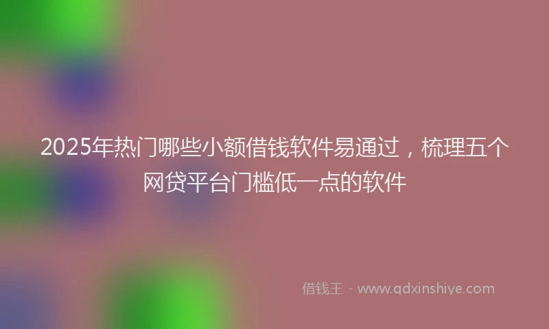 2025年热门哪些小额借钱软件易通过，梳理五个网贷平台门槛低一点的软件