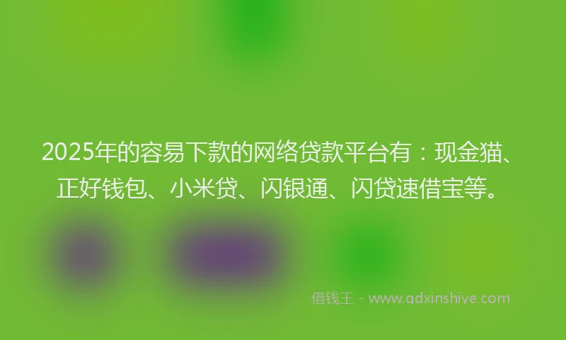 2025年的容易下款的网络贷款平台有：现金猫、正好钱包、小米贷、闪银通、闪贷速借宝等。