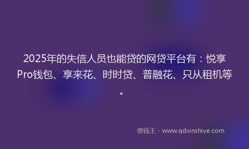2025年的失信人员也能贷的网贷平台有：悦享Pro钱包、享来花、时时贷、普融花、只从租机等。