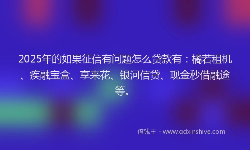 2025年的如果征信有问题怎么贷款有：橘若租机、疾融宝盒、享来花、银河信贷、现金秒借融途等。