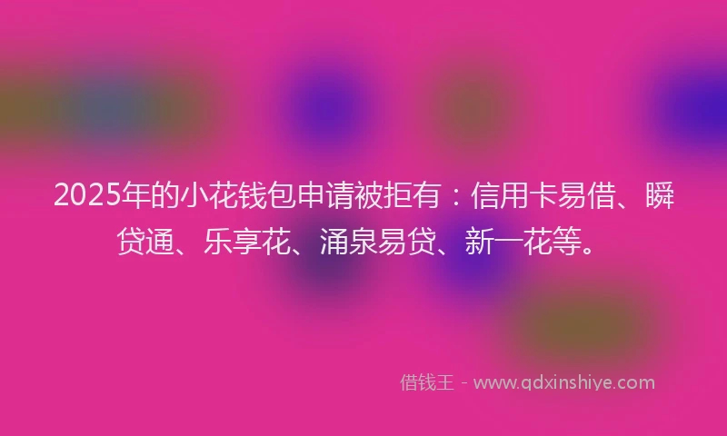 2025年的小花钱包申请被拒有：信用卡易借、瞬贷通、乐享花、涌泉易贷、新一花等。