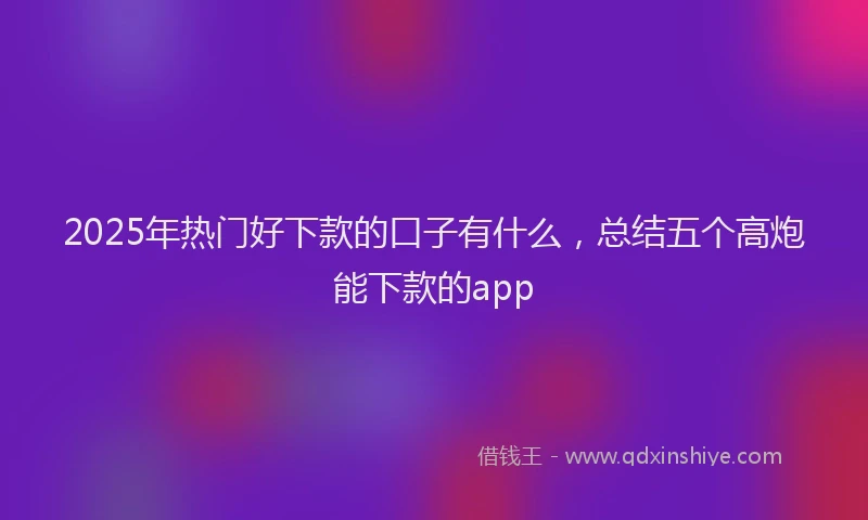 2025年热门好下款的口子有什么，总结五个高炮能下款的app
