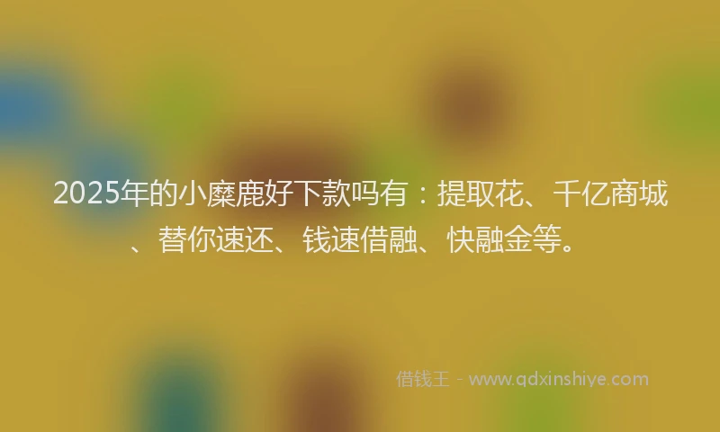 2025年的小糜鹿好下款吗有：提取花、千亿商城、替你速还、钱速借融、快融金等。