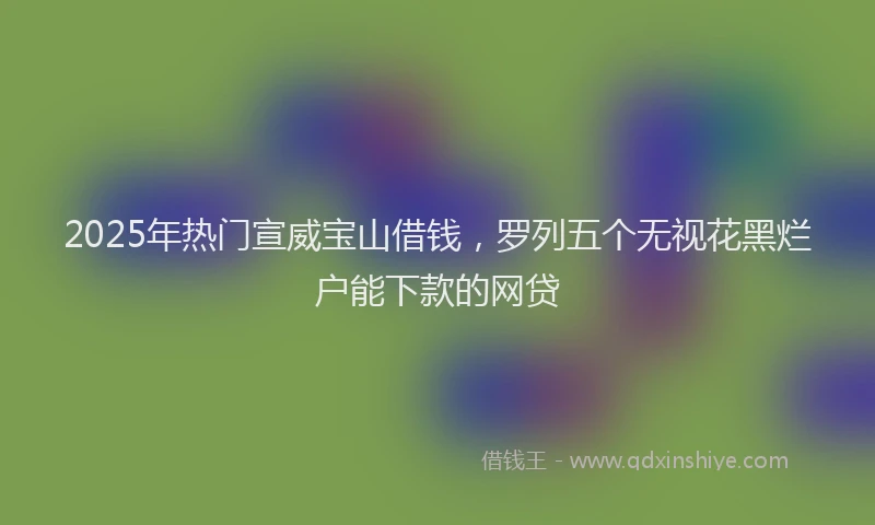 2025年热门宣威宝山借钱，罗列五个无视花黑烂户能下款的网贷