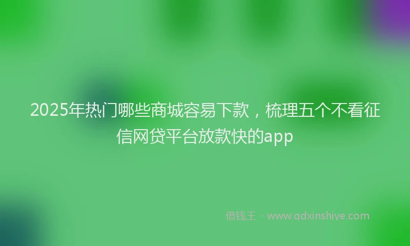 2025年热门哪些商城容易下款，梳理五个不看征信网贷平台放款快的app