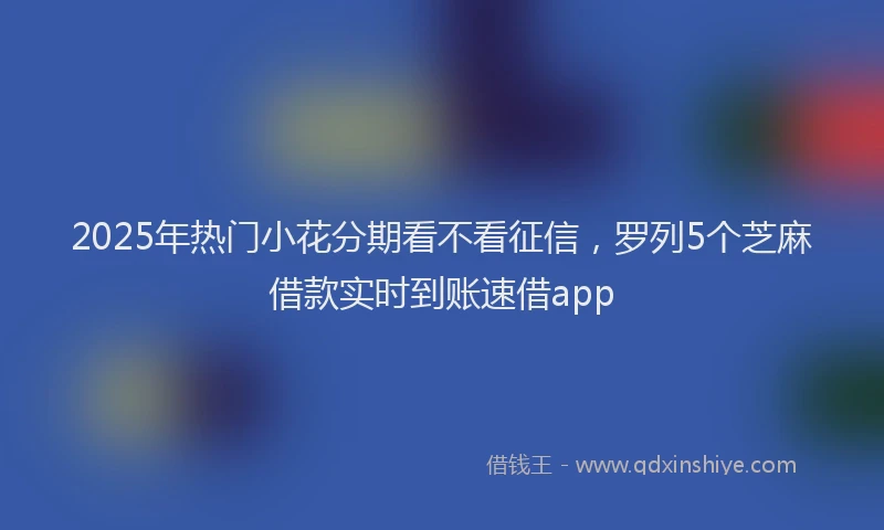 2025年热门小花分期看不看征信，罗列5个芝麻借款实时到账速借app