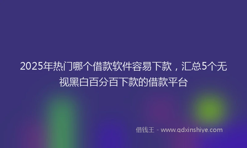 2025年热门哪个借款软件容易下款，汇总5个无视黑白百分百下款的借款平台