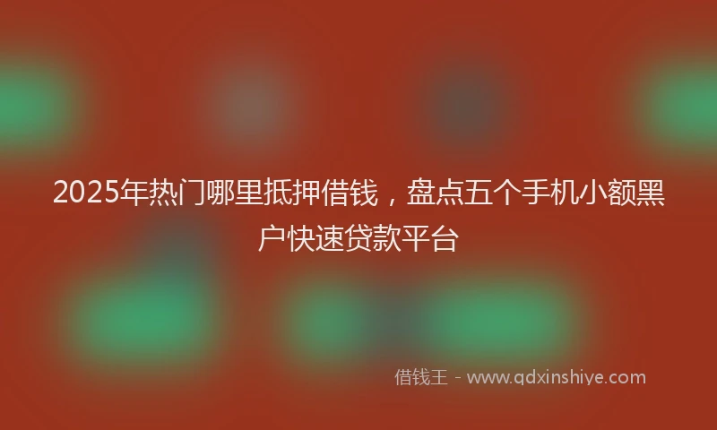 2025年热门哪里抵押借钱，盘点五个手机小额黑户快速贷款平台