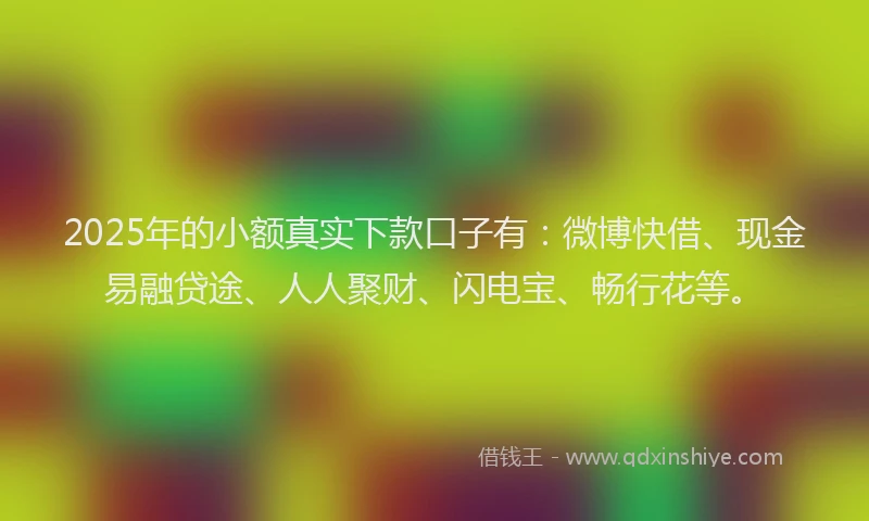 2025年的小额真实下款口子有：微博快借、现金易融贷途、人人聚财、闪电宝、畅行花等。
