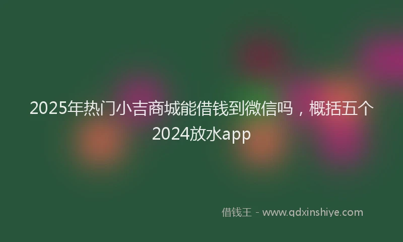2025年热门小吉商城能借钱到微信吗，概括五个2024放水app