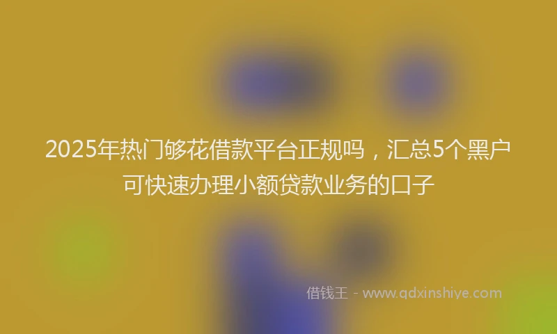 2025年热门够花借款平台正规吗，汇总5个黑户可快速办理小额贷款业务的口子