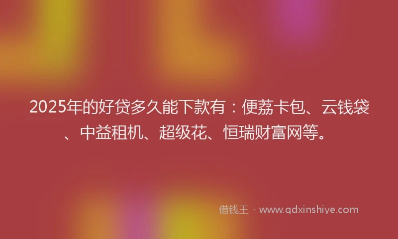 2025年的好贷多久能下款有：便荔卡包、云钱袋、中益租机、超级花、恒瑞财富网等。