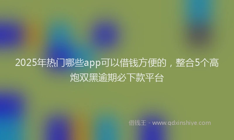2025年热门哪些app可以借钱方便的，整合5个高炮双黑逾期必下款平台