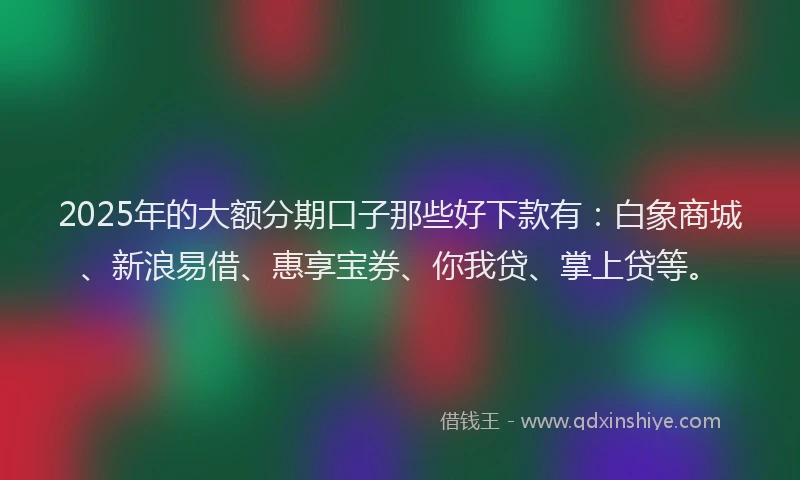 2025年的大额分期口子那些好下款有：白象商城、新浪易借、惠享宝券、你我贷、掌上贷等。