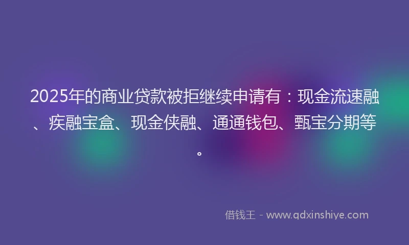 2025年的商业贷款被拒继续申请有：现金流速融、疾融宝盒、现金侠融、通通钱包、甄宝分期等。