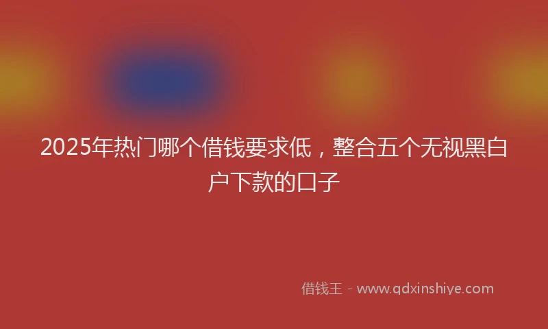2025年热门哪个借钱要求低，整合五个无视黑白户下款的口子