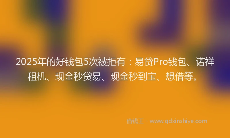 2025年的好钱包5次被拒有：易贷Pro钱包、诺祥租机、现金秒贷易、现金秒到宝、想借等。