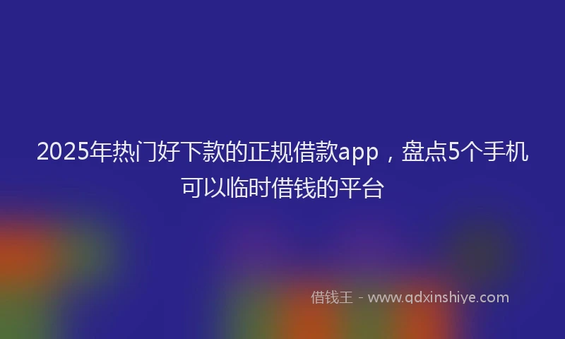 2025年热门好下款的正规借款app，盘点5个手机可以临时借钱的平台
