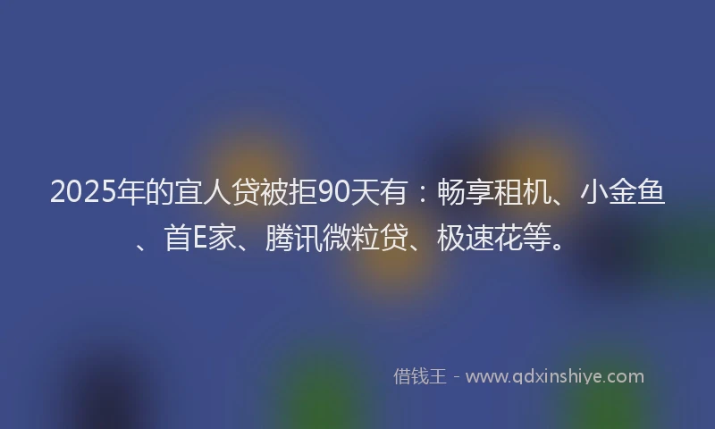2025年的宜人贷被拒90天有:畅享租机、小金鱼、首E家、腾讯微粒贷、极速花等。