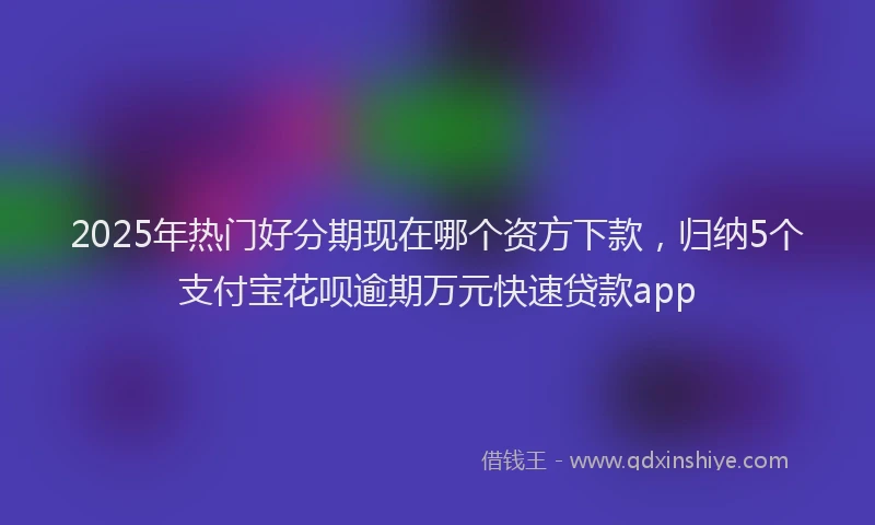 2025年热门好分期现在哪个资方下款，归纳5个支付宝花呗逾期万元快速贷款app