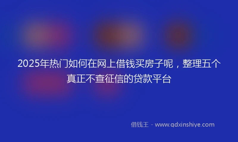 2025年热门如何在网上借钱买房子呢，整理五个真正不查征信的贷款平台