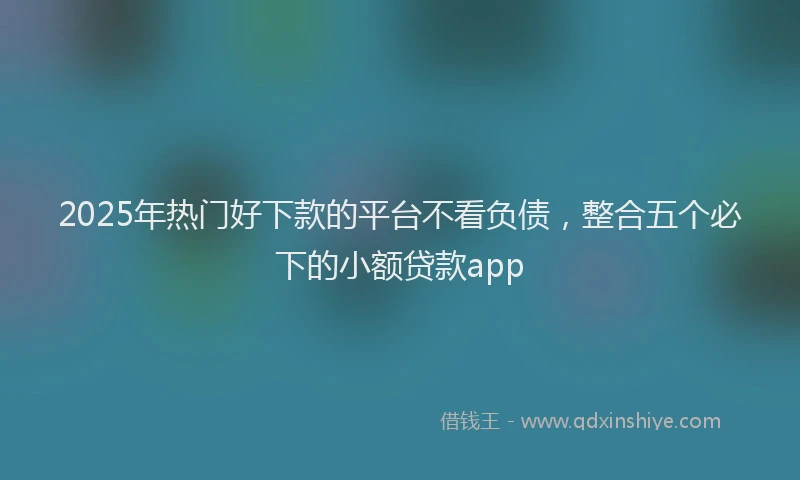 2025年热门好下款的平台不看负债，整合五个必下的小额贷款app
