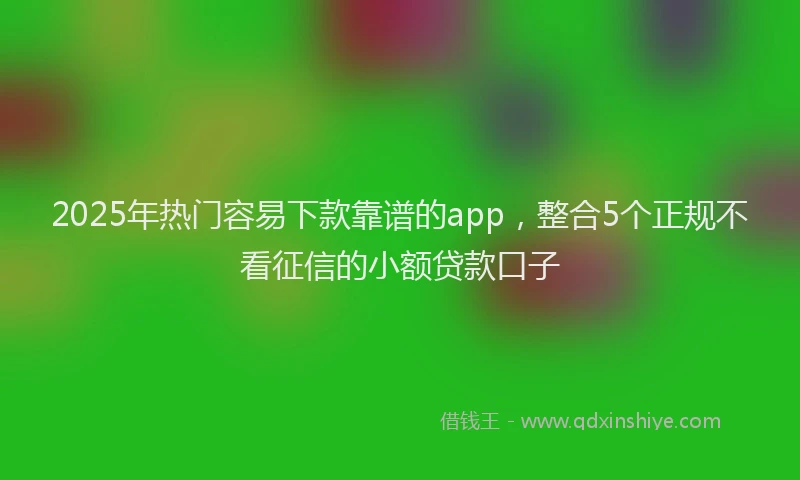 2025年热门容易下款靠谱的app，整合5个正规不看征信的小额贷款口子