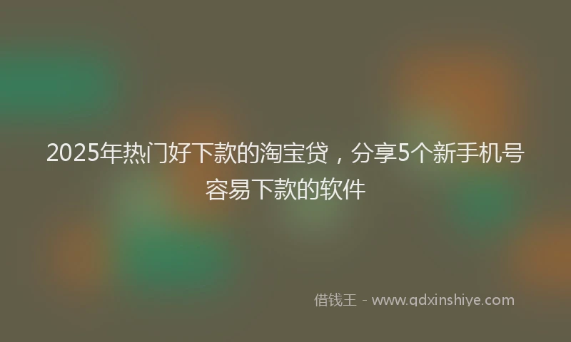 2025年热门好下款的淘宝贷，分享5个新手机号容易下款的软件