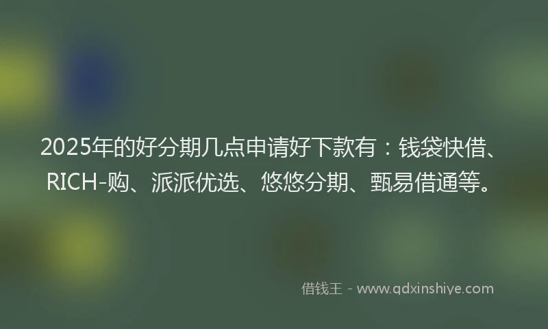 2025年的好分期几点申请好下款有：钱袋快借、RICH-购、派派优选、悠悠分期、甄易借通等。