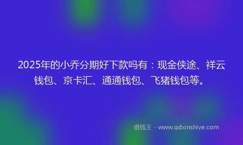2025年的小乔分期好下款吗有：现金侠途、祥云钱包、京卡汇、通通钱包、飞猪钱包等。