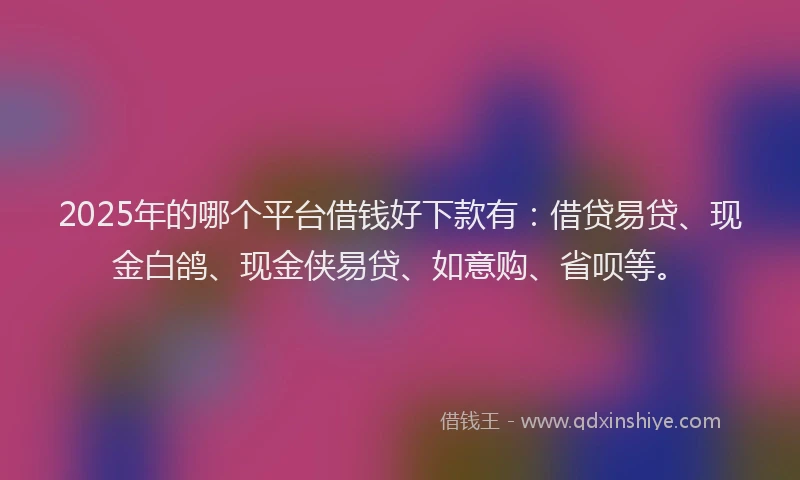 2025年的哪个平台借钱好下款有：借贷易贷、现金白鸽、现金侠易贷、如意购、省呗等。