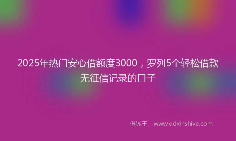 2025年热门安心借额度3000，罗列5个轻松借款无征信记录的口子