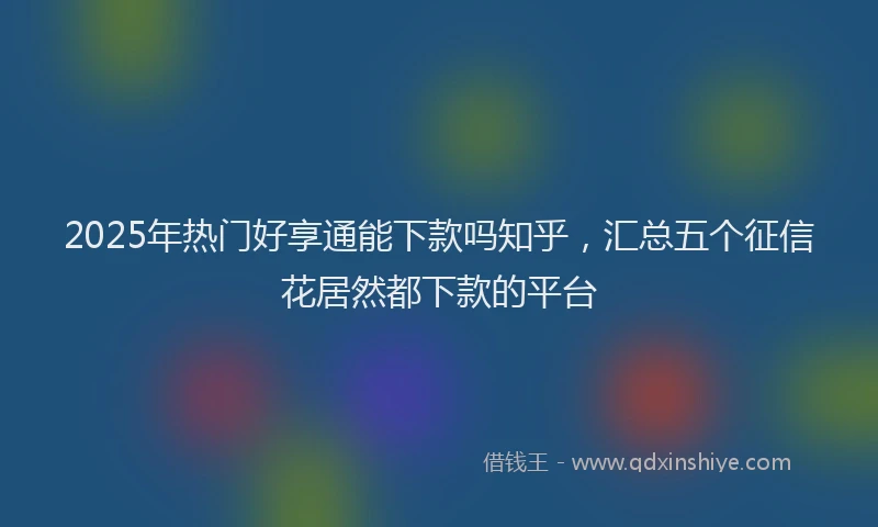 2025年热门好享通能下款吗知乎，汇总五个征信花居然都下款的平台