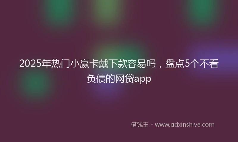 2025年热门小赢卡戴下款容易吗，盘点5个不看负债的网贷app