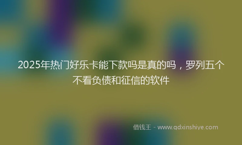 2025年热门好乐卡能下款吗是真的吗，罗列五个不看负债和征信的软件