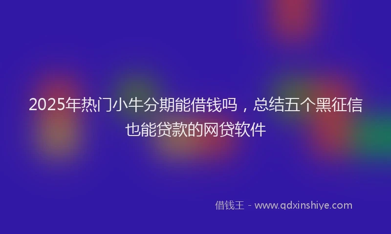 2025年热门小牛分期能借钱吗，总结五个黑征信也能贷款的网贷软件