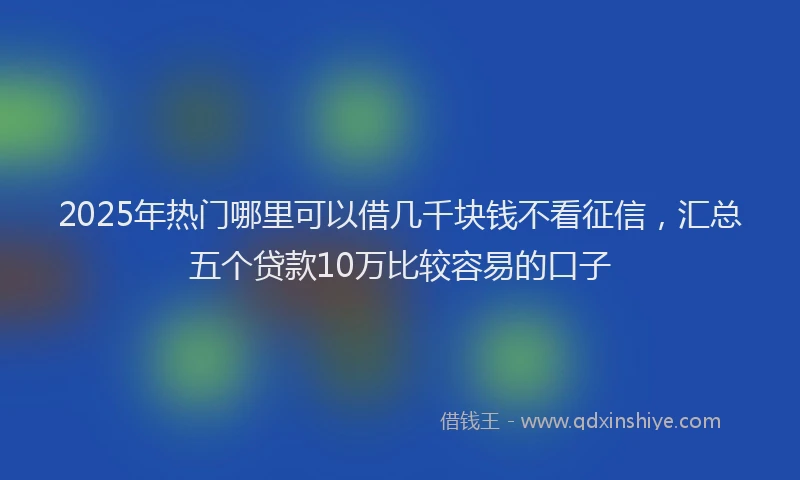 2025年热门哪里可以借几千块钱不看征信，汇总五个贷款10万比较容易的口子