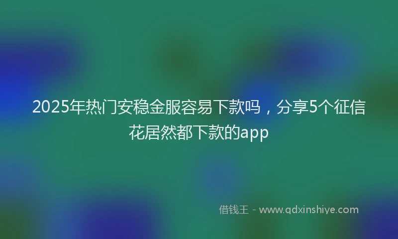 2025年热门安稳金服容易下款吗，分享5个征信花居然都下款的app