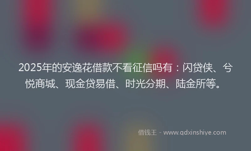 2025年的安逸花借款不看征信吗有：闪贷侠、兮悦商城、现金贷易借、时光分期、陆金所等。