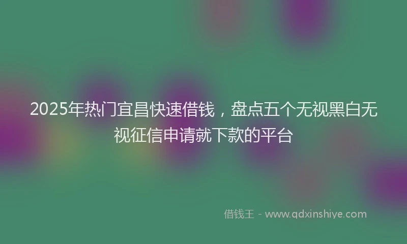 2025年热门宜昌快速借钱，盘点五个无视黑白无视征信申请就下款的平台
