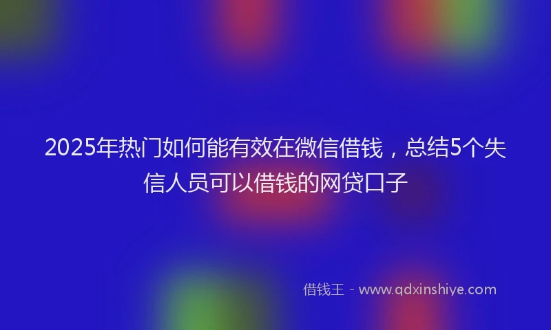 2025年热门如何能有效在微信借钱，总结5个失信人员可以借钱的网贷口子