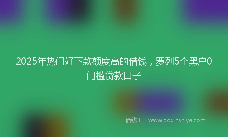 2025年热门好下款额度高的借钱，罗列5个黑户0门槛贷款口子