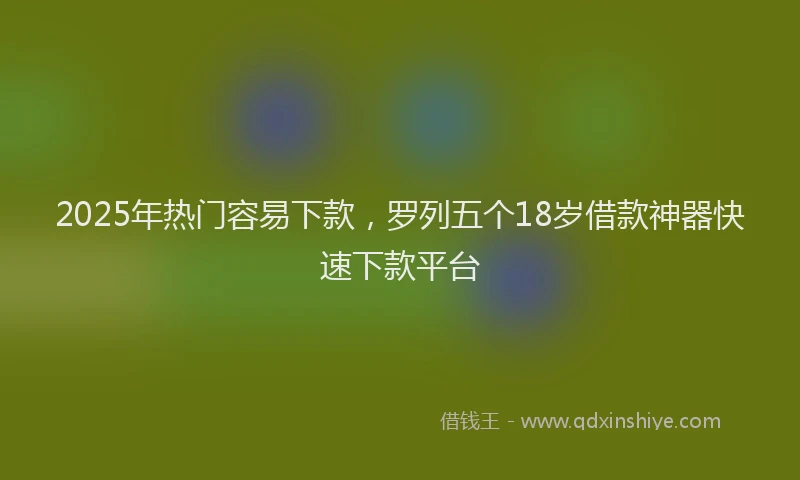 2025年热门容易下款，罗列五个18岁借款神器快速下款平台