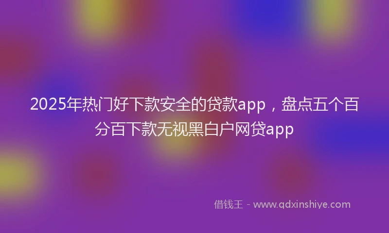 2025年热门好下款安全的贷款app，盘点五个百分百下款无视黑白户网贷app
