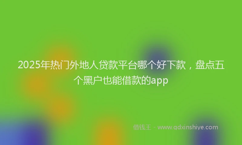 2025年热门外地人贷款平台哪个好下款，盘点五个黑户也能借款的app