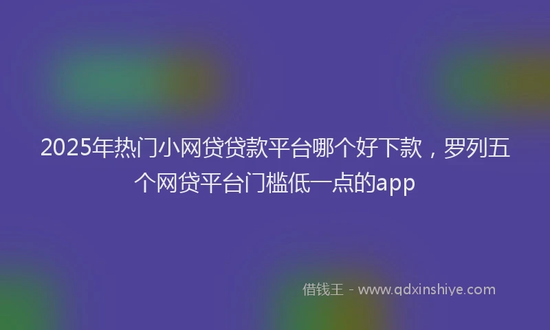 2025年热门小网贷贷款平台哪个好下款，罗列五个网贷平台门槛低一点的app