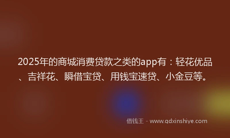 2025年的商城消费贷款之类的app有：轻花优品、吉祥花、瞬借宝贷、用钱宝速贷、小金豆等。