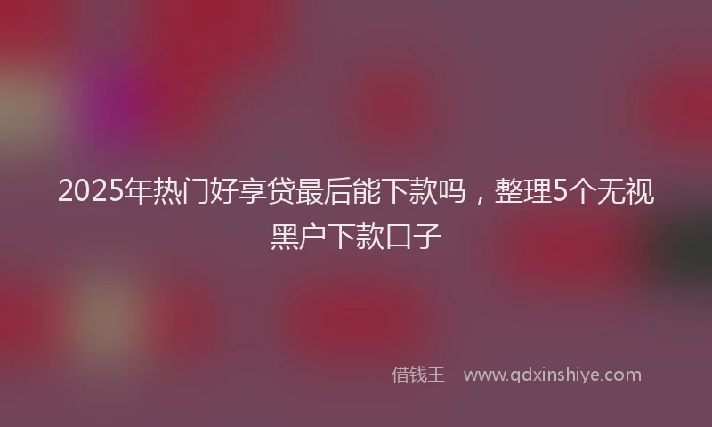 2025年热门好享贷最后能下款吗，整理5个无视黑户下款口子