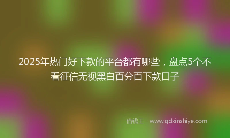 2025年热门好下款的平台都有哪些，盘点5个不看征信无视黑白百分百下款口子