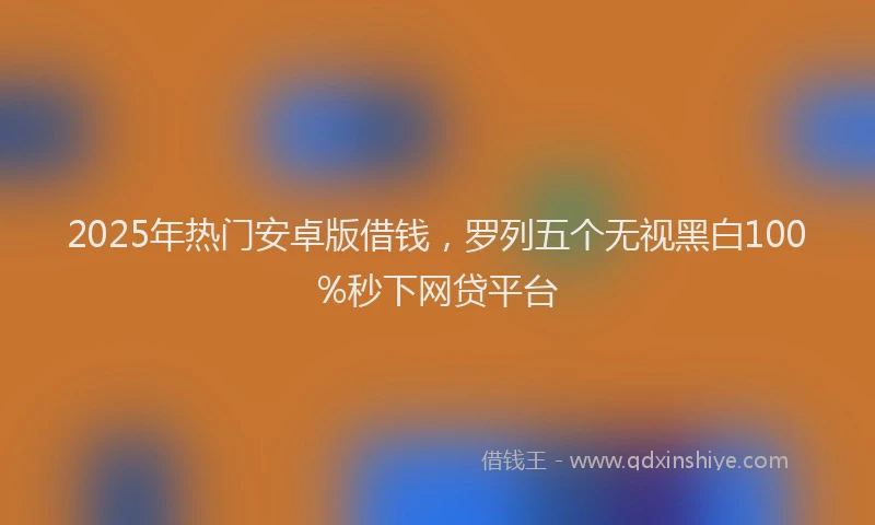 2025年热门安卓版借钱，罗列五个无视黑白100%秒下网贷平台